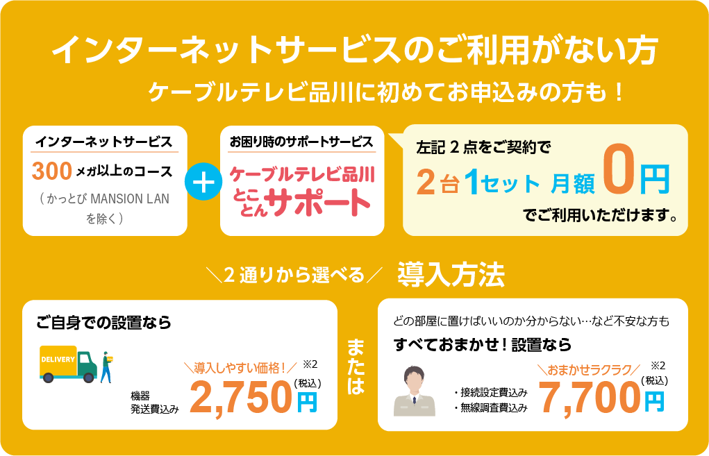 6ヵ月未満のご契約の方　ケーブルテレビ品川に初めてお申込みの方も！　インターネットサービス 300メガ以上のコース（かっとび MANSION LAN/かっとび光を除く）+お困り時のサポート　ケーブルテレビ品川とことんサポート　上記2点をご契約で2台1セット　月額0円でご利用いただけます。　2通りから選べる導入方法　ご自身での設置なら機器発送費込み　導入しやすい価格！2,750円（税込）※2　または　どの部屋に置けばいいのか分からない・・・など不安な方もすべておまかせ！設置なら　・接続設定費込み・無線調査費込み　おまかせラクラク7,700円（税込）※2