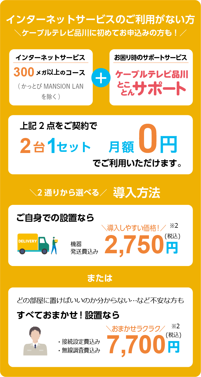 6ヵ月未満のご契約の方　ケーブルテレビ品川に初めてお申込みの方も！　インターネットサービス 300メガ以上のコース（かっとび MANSION LAN/かっとび光を除く）+お困り時のサポート　ケーブルテレビ品川とことんサポート　上記2点をご契約で2台1セット　月額0円でご利用いただけます。　2通りから選べる導入方法　ご自身での設置なら機器発送費込み　導入しやすい価格！2,750円（税込）※2　または　どの部屋に置けばいいのか分からない・・・など不安な方もすべておまかせ！設置なら　・接続設定費込み・無線調査費込み　おまかせラクラク7,700円（税込）※2