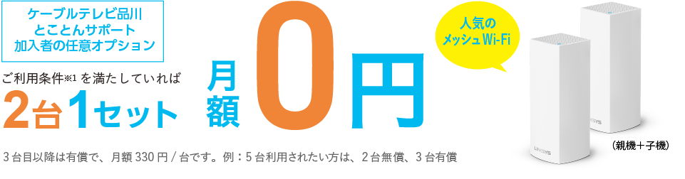 ご利用条件※1を満たしてれば2台1セット月額0円　ケーブルテレビ品川のインターネットを6か月以上の方なら初期費用も0円　非対面・ご自身で設置なら最短5日で機器発送　3台目以降は有償で、月額330円/台です。例:5台利用されたい方、2台無償、3台有償