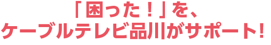 「困った！」を、ケーブルテレビ品川がサポート！