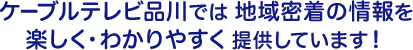 ケーブルテレビ品川では地域密着の情報を、楽しく・わかりやすく提供しています！