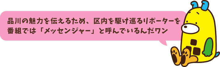 品川の魅力を伝えるため、区内を駆け巡るリポーターを番組では「メッセンジャー」と呼んでいるんだワン