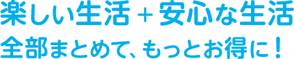 楽しい生活＋安心な生活　全部まとめて、もっとお得に！