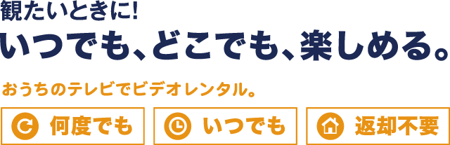 観たいときに！いつでも、どこでも、楽しめる。　おうちのテレビでビデオレンタル　何度でも　いつでも　返却不要